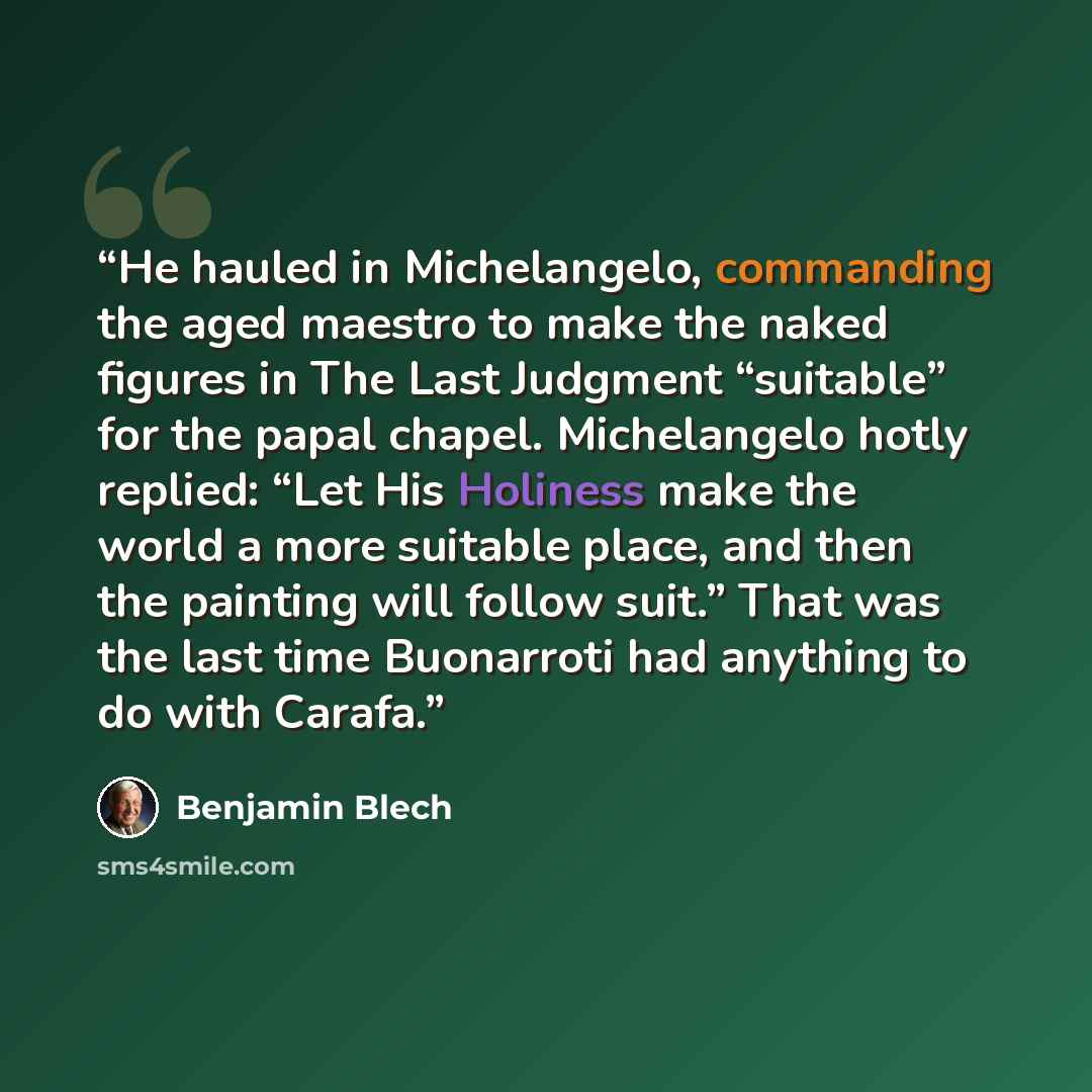 “He hauled in Michelangelo, commanding the aged maestro to make the naked figures in The Last Judgment “suitable” for the papal chapel. Michelangelo hotly replied: “Let His Holiness make the world a more suitable place, and then the painting will follow suit.” That was the last time Buonarroti had…” quote by Benjamin Blech