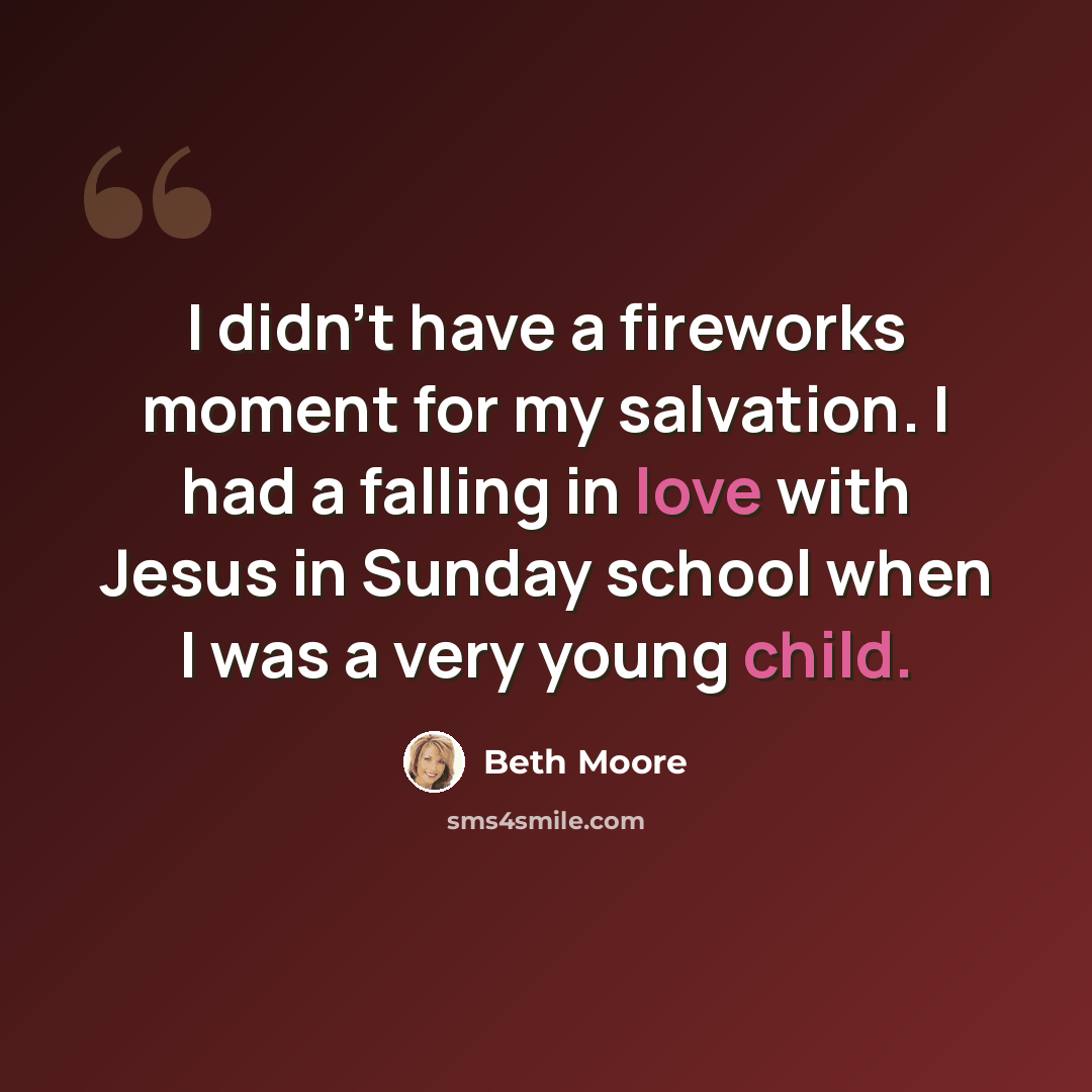 “I didn't have a fireworks moment for my salvation. I had a falling in love with Jesus in Sunday school when I was a very young child.” quote by Beth Moore