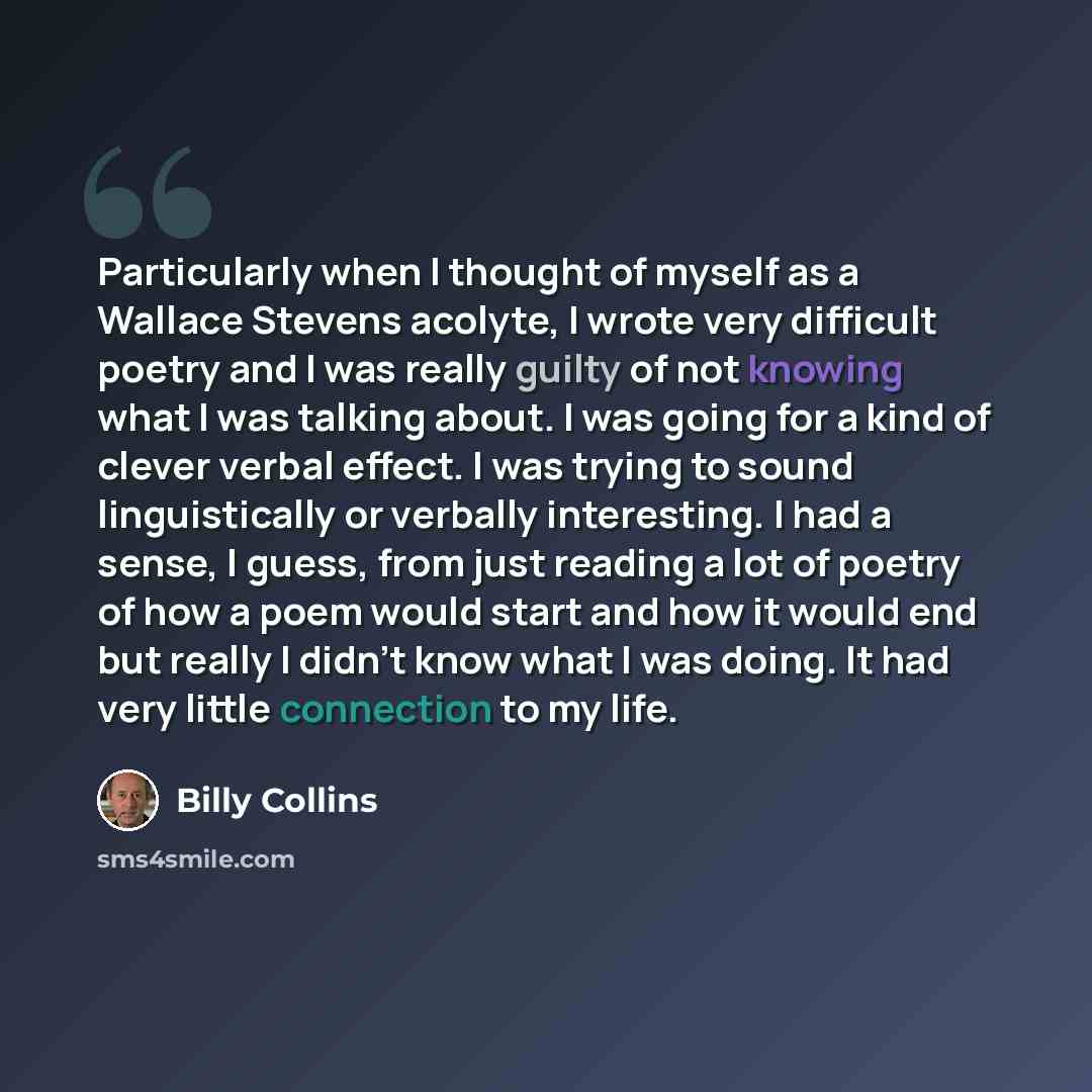 “Particularly when I thought of myself as a Wallace Stevens acolyte, I wrote very difficult poetry and I was really guilty of not knowing what I was talking about. I was going for a kind of clever verbal effect. I was trying to sound linguistically or verbally interesting. I had a sense, I guess…” quote by Billy Collins