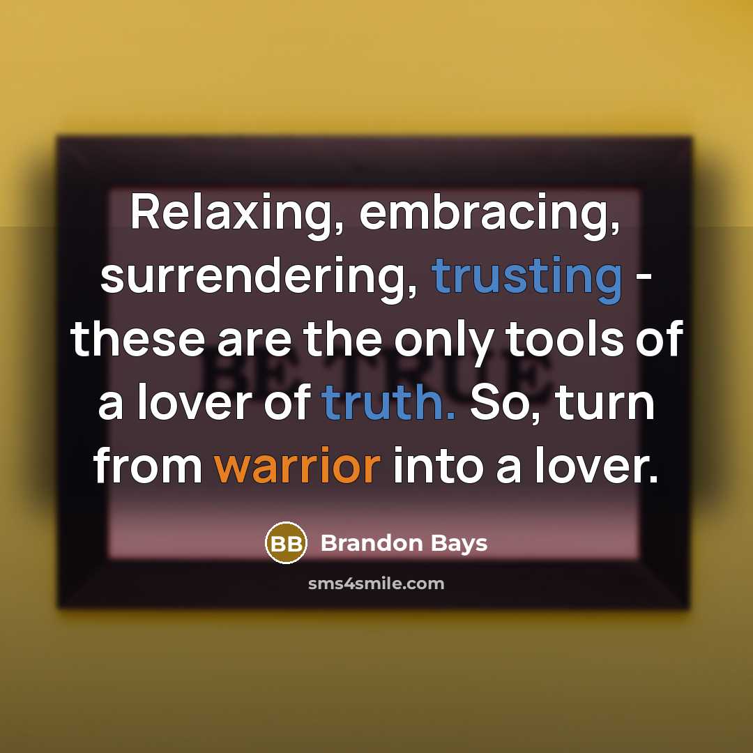 “Relaxing, embracing, surrendering, trusting - these are the only tools of a lover of truth. So, turn from warrior into a lover.” quote by Brandon Bays