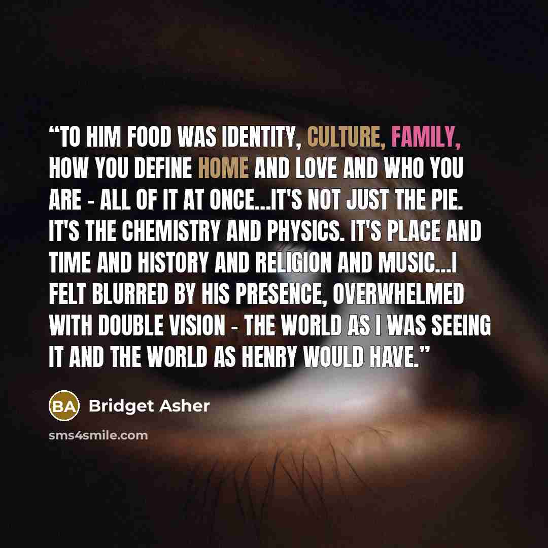 “To him food was identity, culture, family, how you define home and love and who you are - all of it at once…It's not just the pie. It's the chemistry and physics. It's place and time and history and religion and music...I felt blurred by his presence, overwhelmed with double vision - the world as…” quote by Bridget Asher