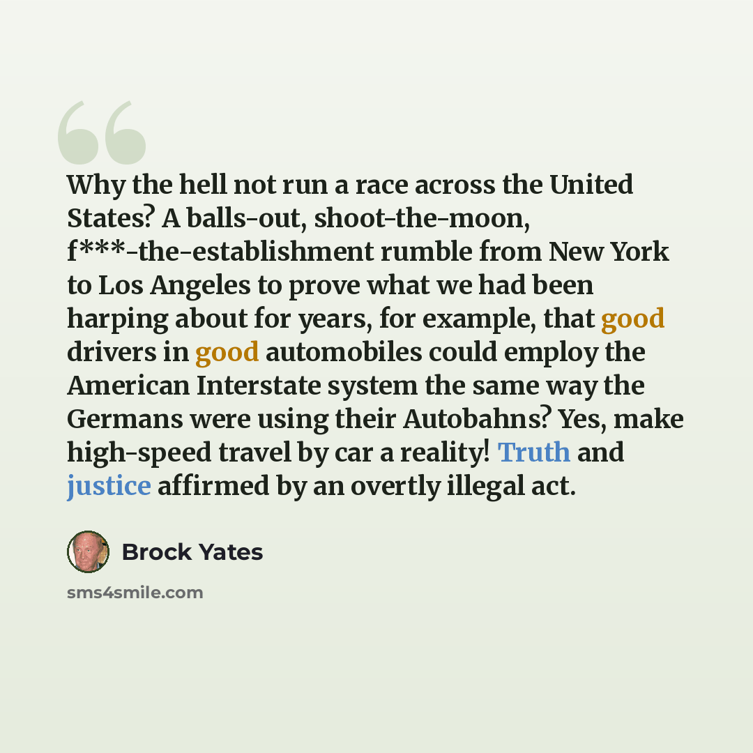 “Why the hell not run a race across the United States? A balls-out, shoot-the-moon, f***-the-establishment rumble from New York to Los Angeles to prove what we had been harping about for years, for example, that good drivers in good automobiles could employ the American Interstate system the same…” quote by Brock Yates