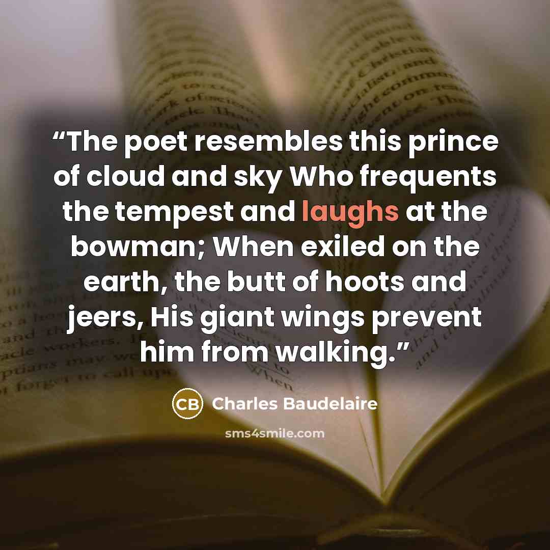 “The poet resembles this prince of cloud and sky Who frequents the tempest and laughs at the bowman; When exiled on the earth, the butt of hoots and jeers, His giant wings prevent him from walking.” quote by Charles Baudelaire
