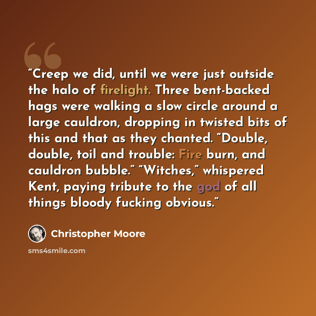“Creep we did, until we were just outside the halo of firelight. Three bent-backed hags were walking a slow circle around a large cauldron, dropping in twisted bits of this and that as they chanted. “Double, double, toil and trouble: Fire burn, and cauldron bubble.” “Witches,” whispered Kent…” quote by Christopher Moore