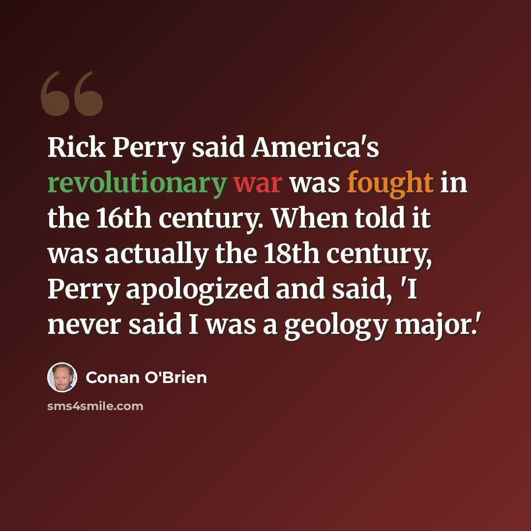 “Rick Perry said America's revolutionary war was fought in the 16th century. When told it was actually the 18th century, Perry apologized and said, 'I never said I was a geology major.'” quote by Conan O'Brien