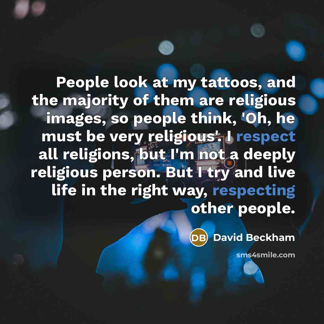 “People look at my tattoos, and the majority of them are religious images, so people think, 'Oh, he must be very religious'. I respect all religions, but I'm not a deeply religious person. But I try and live life in the right way, respecting other people.” quote by David Beckham