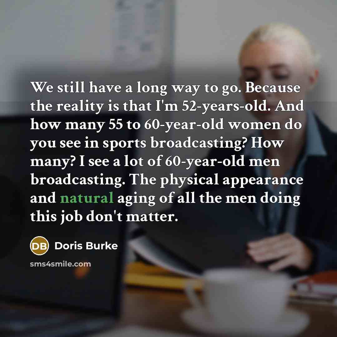 “We still have a long way to go. Because the reality is that I'm 52-years-old. And how many 55 to 60-year-old women do you see in sports broadcasting? How many? I see a lot of 60-year-old men broadcasting. The physical appearance and natural aging of all the men doing this job don't matter.” quote by Doris Burke
