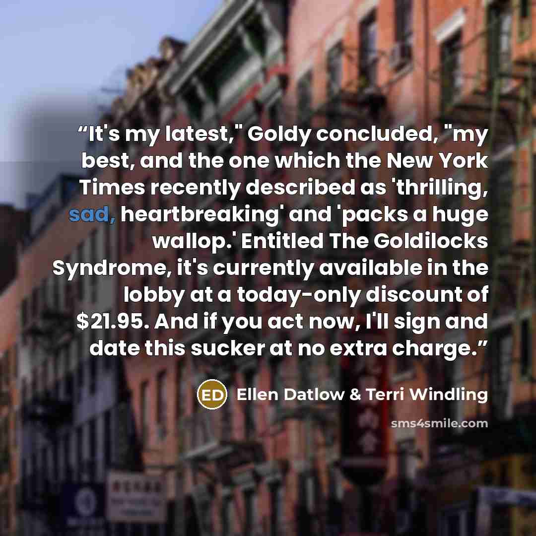 “It's my latest," Goldy concluded, "my best, and the one which the New York Times recently described as 'thrilling, sad, heartbreaking' and 'packs a huge wallop.' Entitled The Goldilocks Syndrome, it's currently available in the lobby at a today-only discount of $21.95. And if you act now, I'll…” quote by Ellen Datlow & Terri Windling