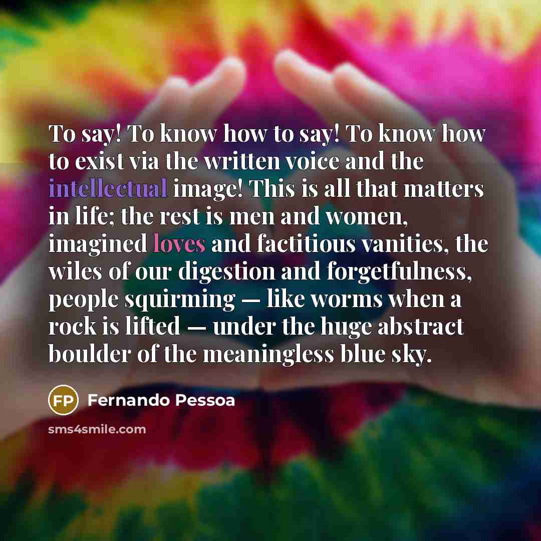 “To say! To know how to say! To know how to exist via the written voice and the intellectual image! This is all that matters in life; the rest is men and women, imagined loves and factitious vanities, the wiles of our digestion and forgetfulness, people squirming — like worms when a rock is lifted…” quote by Fernando Pessoa