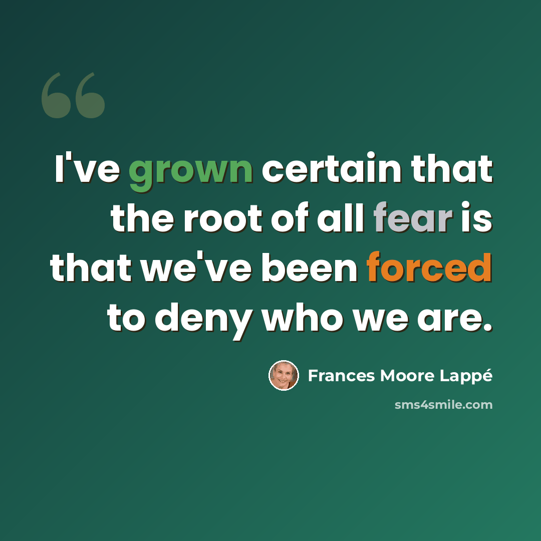 “I've grown certain that the root of all fear is that we've been forced to deny who we are.” quote by Frances Moore Lappé