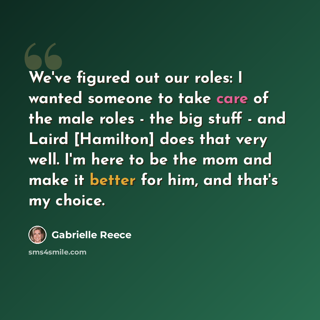 “We've figured out our roles: I wanted someone to take care of the male roles - the big stuff - and Laird [Hamilton] does that very well. I'm here to be the mom and make it better for him, and that's my choice.” quote by Gabrielle Reece