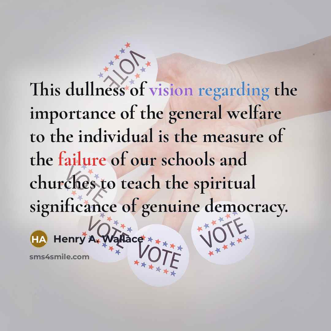 “This dullness of vision regarding the importance of the general welfare to the individual is the measure of the failure of our schools and churches to teach the spiritual significance of genuine democracy.” quote by Henry A. Wallace
