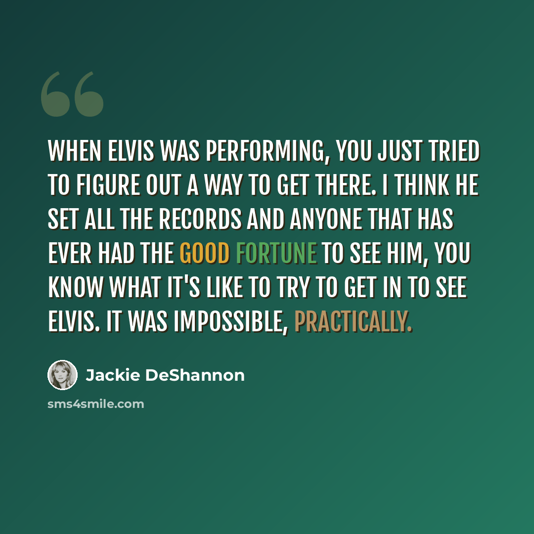 “When Elvis was performing, you just tried to figure out a way to get there. I think he set all the records and anyone that has ever had the good fortune to see him, you know what it's like to try to get in to see Elvis. It was impossible, practically.” quote by Jackie DeShannon