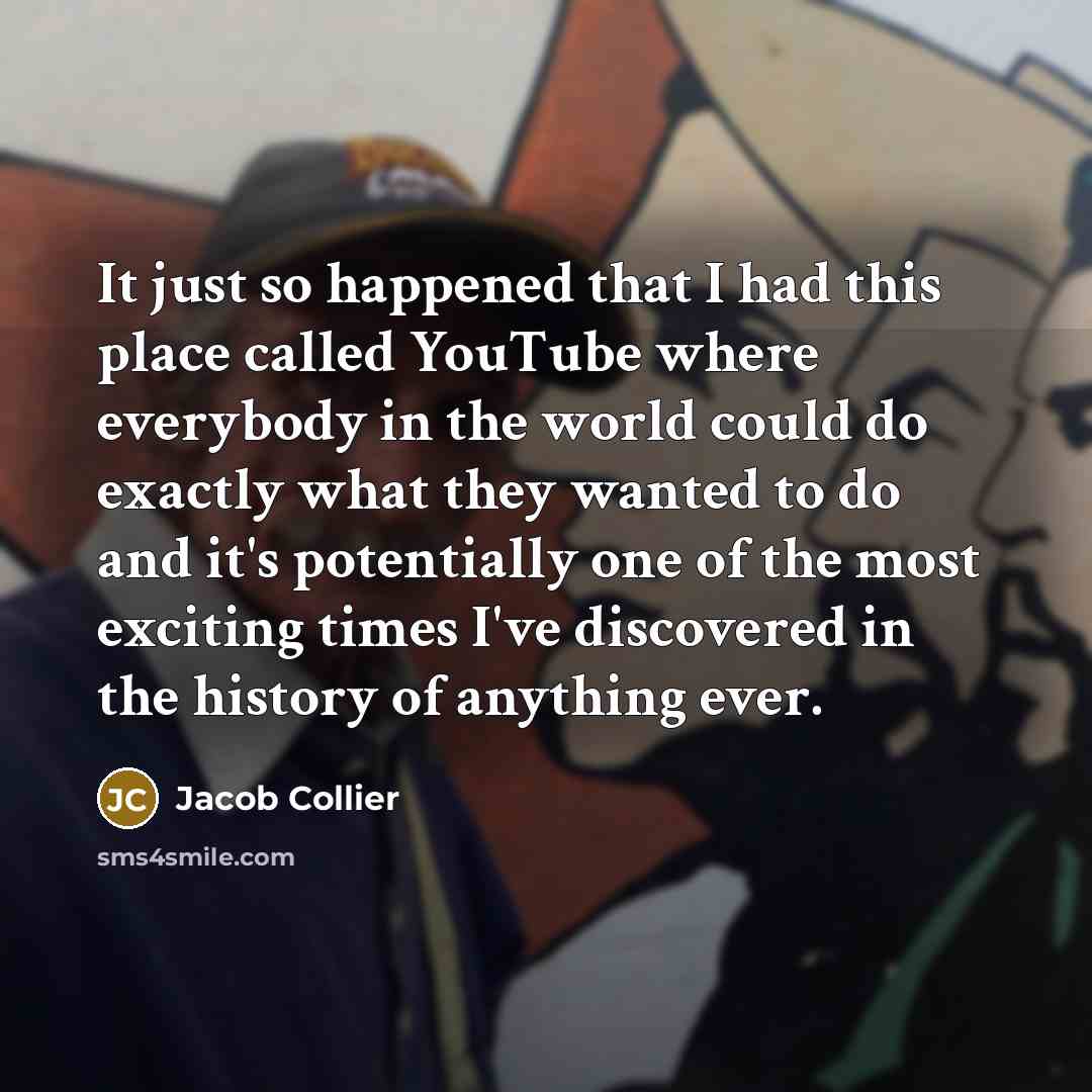 “It just so happened that I had this place called YouTube where everybody in the world could do exactly what they wanted to do and it's potentially one of the most exciting times I've discovered in the history of anything ever.” quote by Jacob Collier