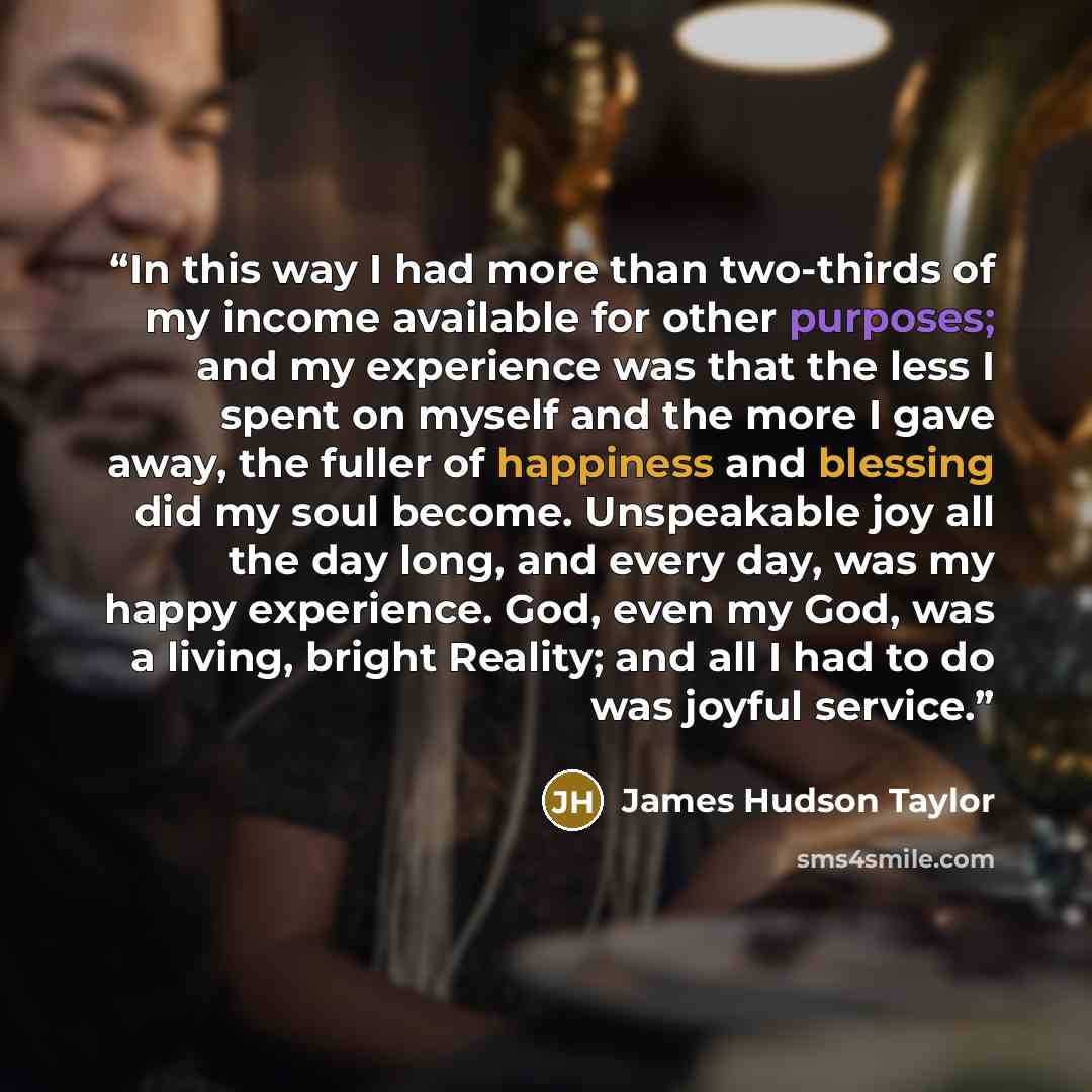 “In this way I had more than two-thirds of my income available for other purposes; and my experience was that the less I spent on myself and the more I gave away, the fuller of happiness and blessing did my soul become. Unspeakable joy all the day long, and every day, was my happy experience. God…” quote by James Hudson Taylor