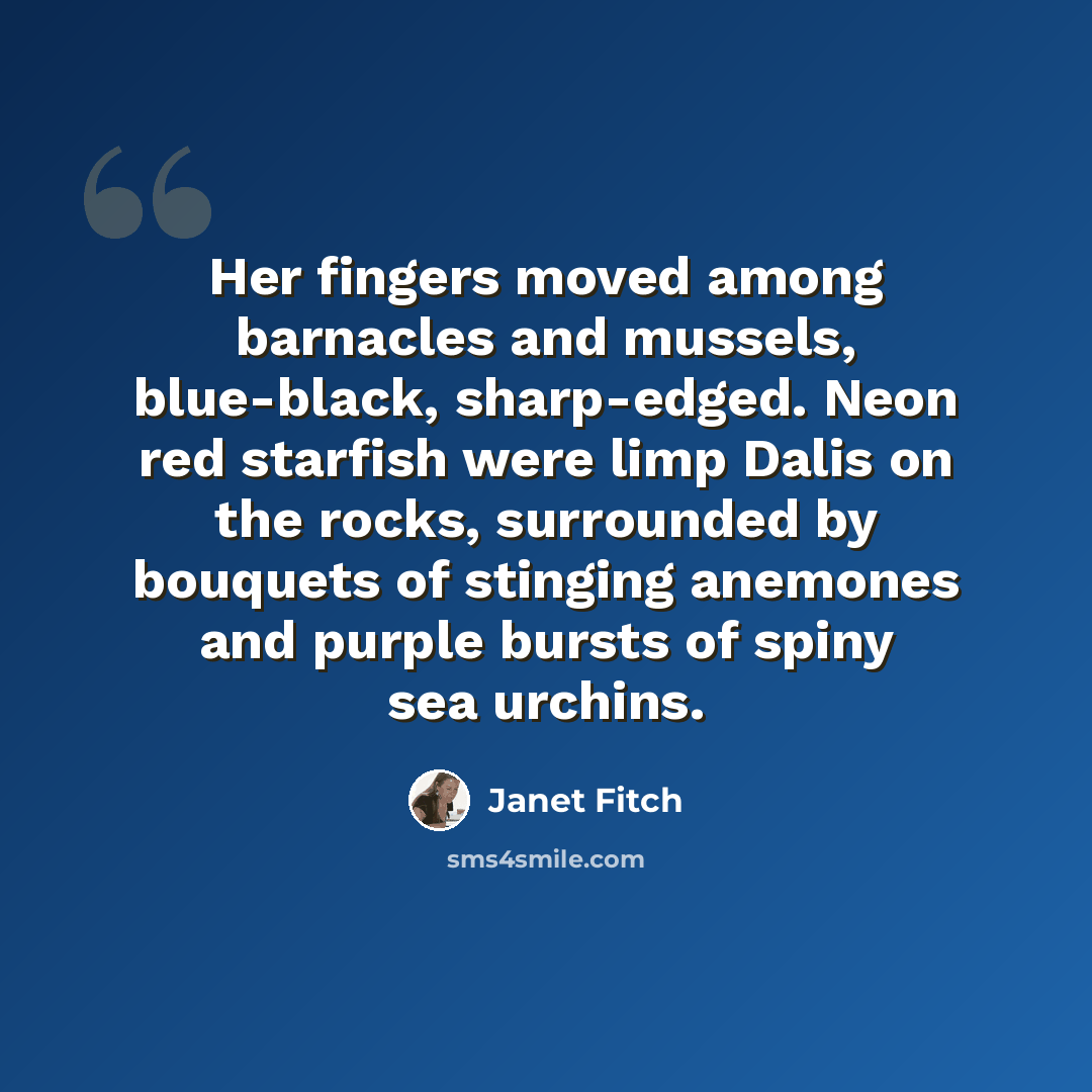 “Her fingers moved among barnacles and mussels, blue-black, sharp-edged. Neon red starfish were limp Dalis on the rocks, surrounded by bouquets of stinging anemones and purple bursts of spiny sea urchins.” quote by Janet Fitch
