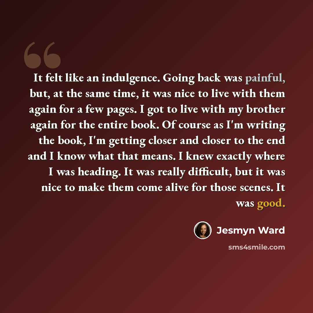 “It felt like an indulgence. Going back was painful, but, at the same time, it was nice to live with them again for a few pages. I got to live with my brother again for the entire book. Of course as I'm writing the book, I'm getting closer and closer to the end and I know what that means. I knew…” quote by Jesmyn Ward