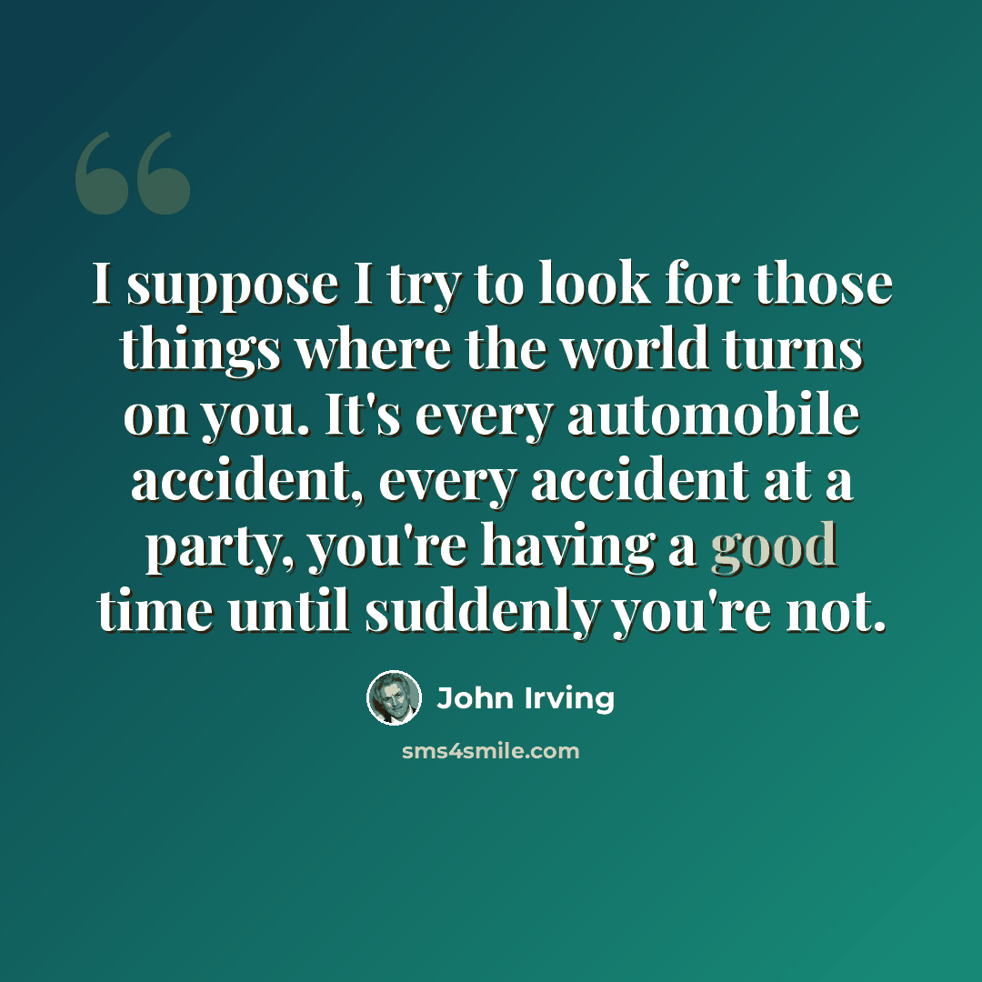 “I suppose I try to look for those things where the world turns on you. It's every automobile accident, every accident at a party, you're having a good time until suddenly you're not.” quote by John Irving