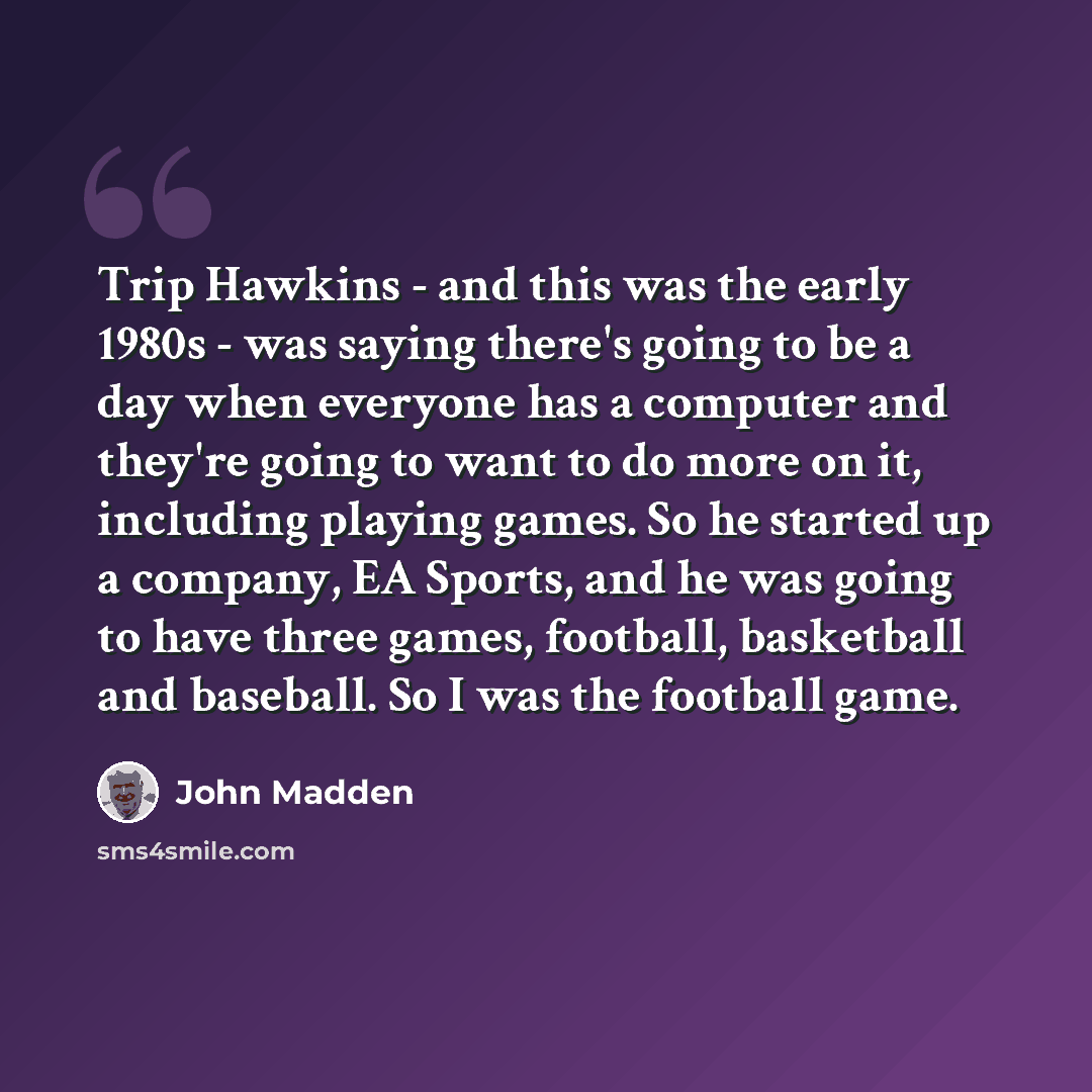 “Trip Hawkins - and this was the early 1980s - was saying there's going to be a day when everyone has a computer and they're going to want to do more on it, including playing games. So he started up a company, EA Sports, and he was going to have three games, football, basketball and baseball. So I…” quote by John Madden