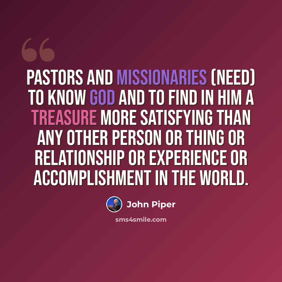 “Pastors and missionaries (need) to know God and to find in him a Treasure more satisfying than any other person or thing or relationship or experience or accomplishment in the world.” quote by John Piper