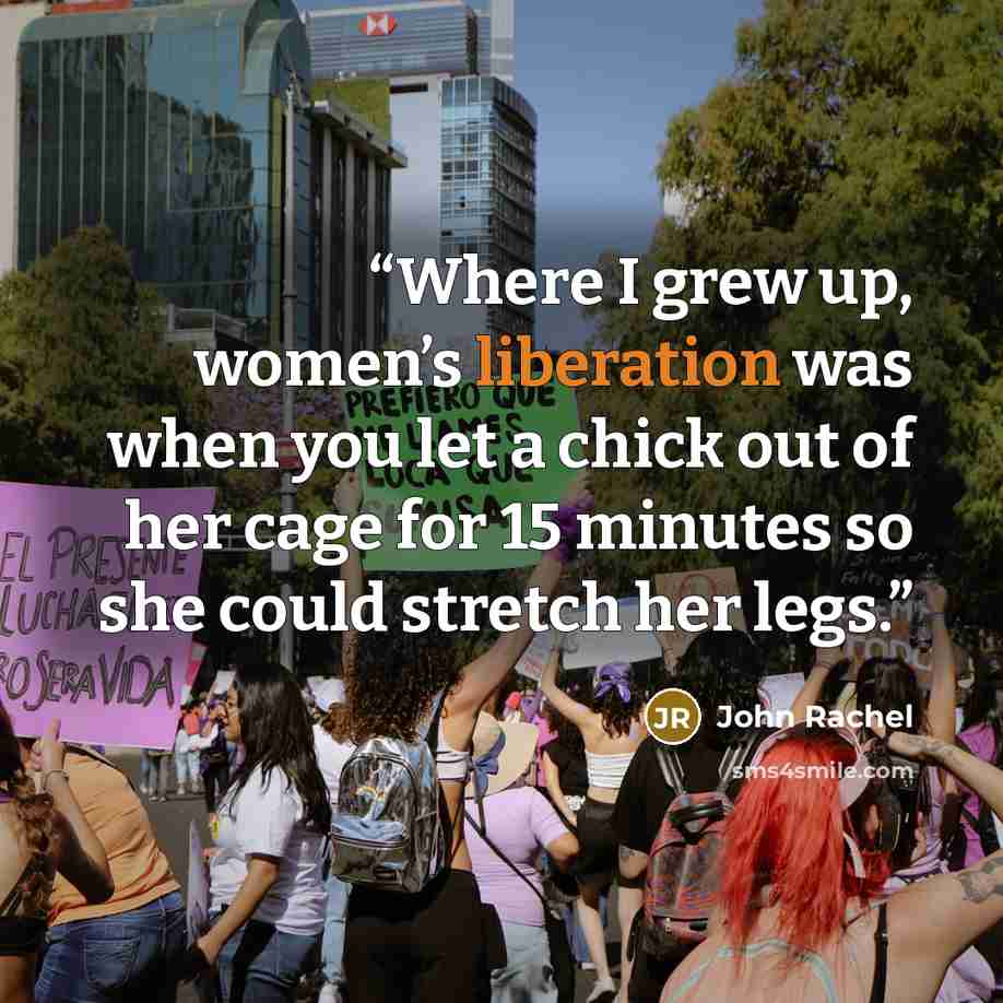 “Where I grew up, women’s liberation was when you let a chick out of her cage for 15 minutes so she could stretch her legs.” quote by John Rachel