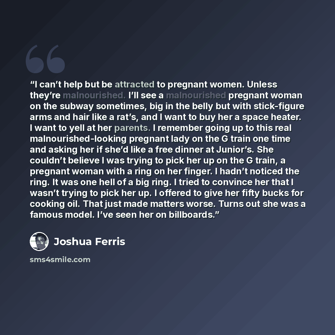 “I can’t help but be attracted to pregnant women. Unless they’re malnourished. I’ll see a malnourished pregnant woman on the subway sometimes, big in the belly but with stick-figure arms and hair like a rat’s, and I want to buy her a space heater. I want to yell at her parents. I remember going up…” quote by Joshua Ferris
