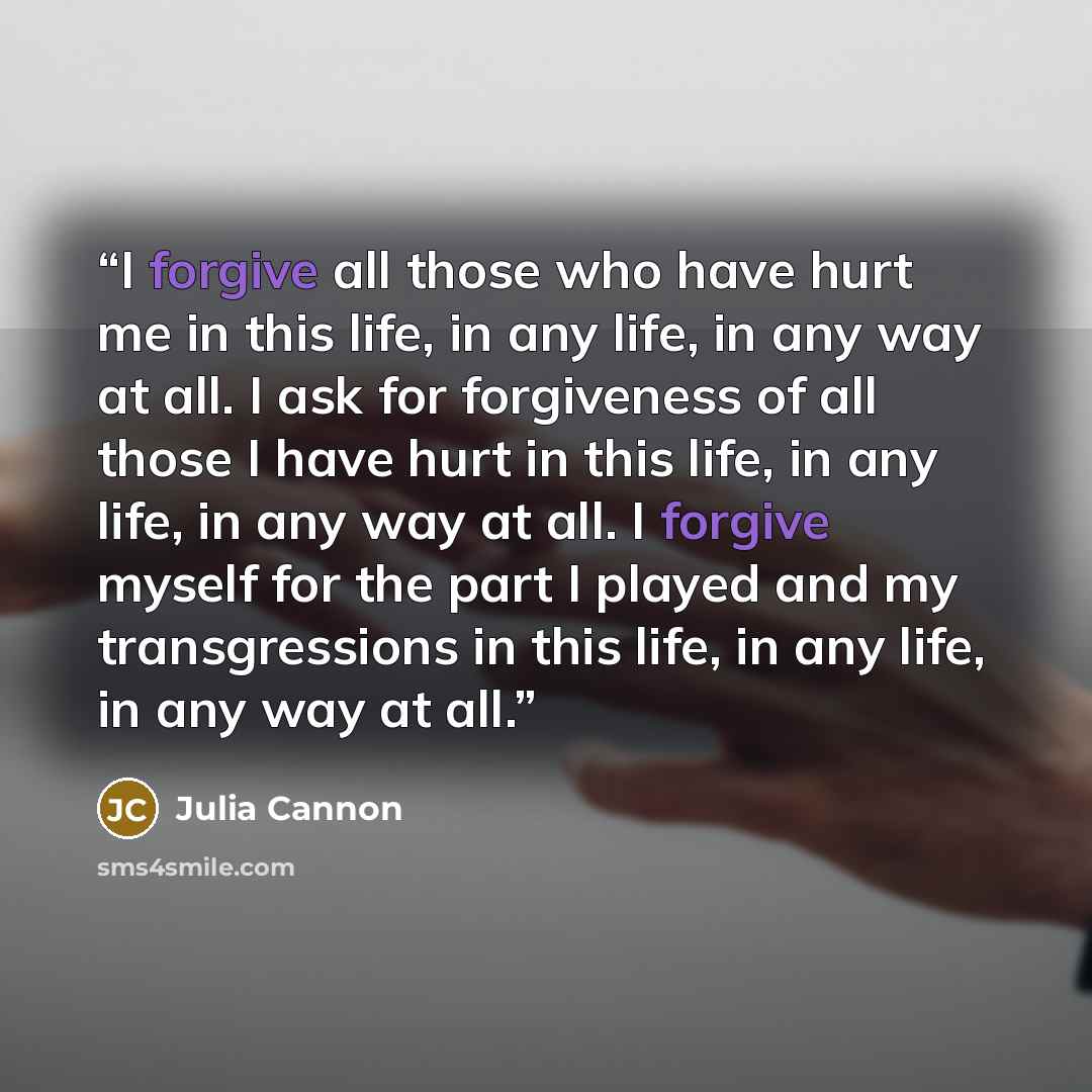 “I forgive all those who have hurt me in this life, in any life, in any way at all. I ask for forgiveness of all those I have hurt in this life, in any life, in any way at all. I forgive myself for the part I played and my transgressions in this life, in any life, in any way at all.” quote by Julia Cannon