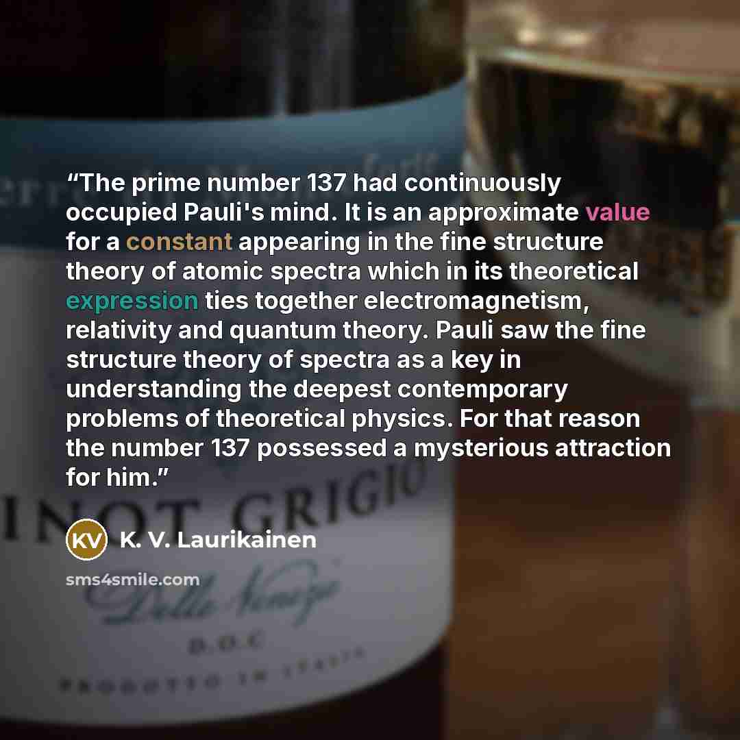 “The prime number 137 had continuously occupied Pauli's mind. It is an approximate value for a constant appearing in the fine structure theory of atomic spectra which in its theoretical expression ties together electromagnetism, relativity and quantum theory. Pauli saw the fine structure theory of…” quote by K. V. Laurikainen