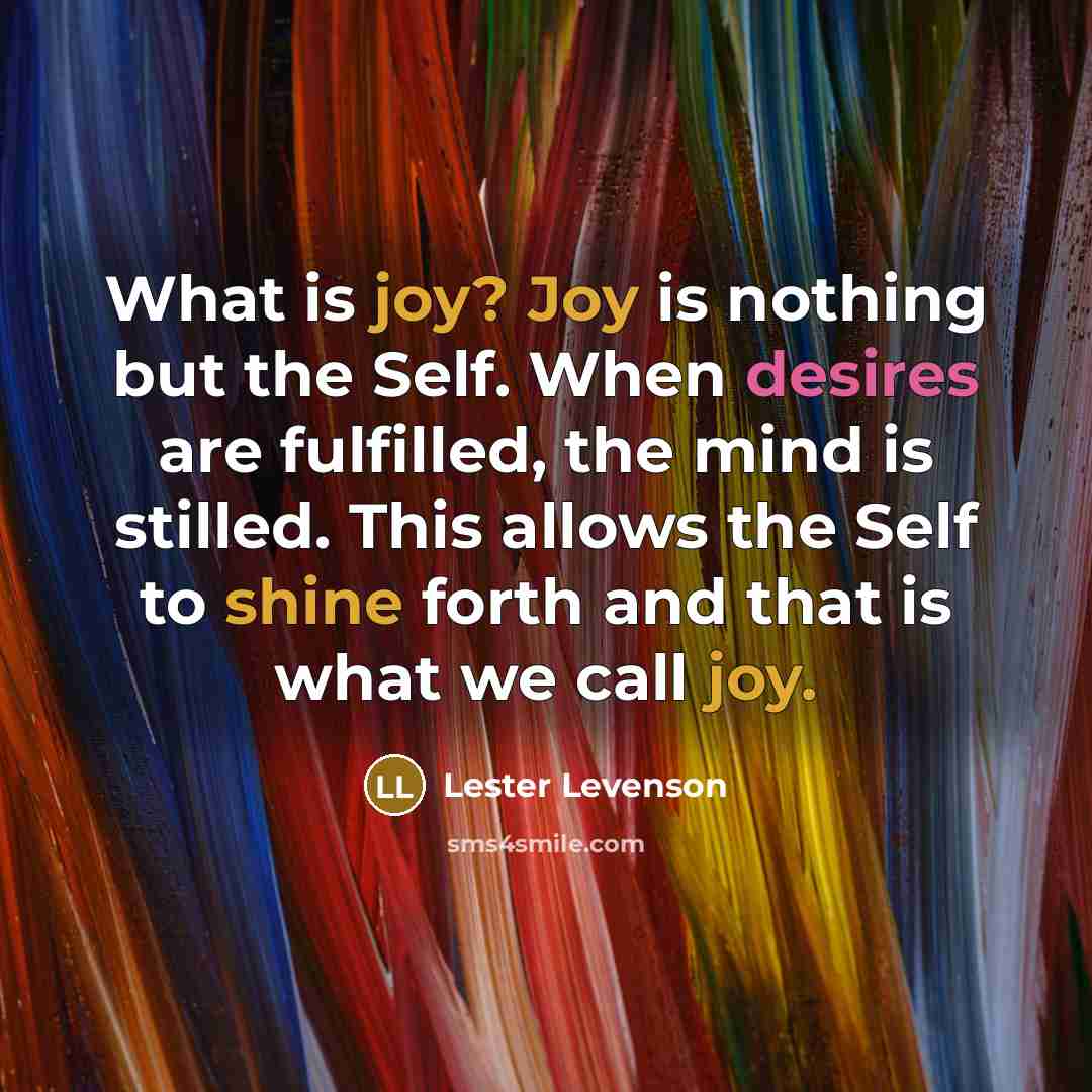 “What is joy? Joy is nothing but the Self. When desires are fulfilled, the mind is stilled. This allows the Self to shine forth and that is what we call joy.” quote by Lester Levenson