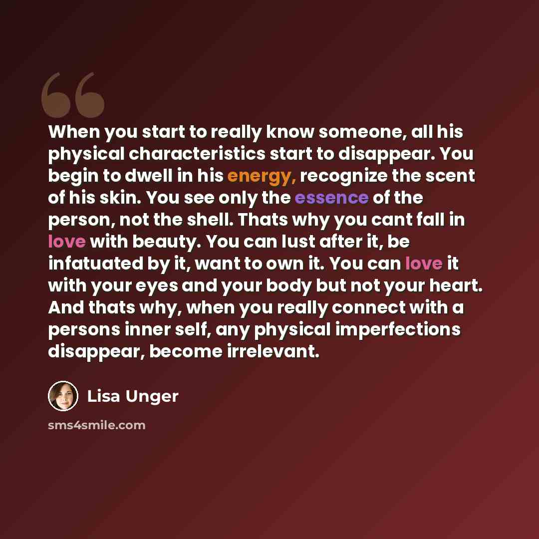 “When you start to really know someone, all his physical characteristics start to disappear. You begin to dwell in his energy, recognize the scent of his skin. You see only the essence of the person, not the shell. Thats why you cant fall in love with beauty. You can lust after it, be infatuated by…” quote by Lisa Unger