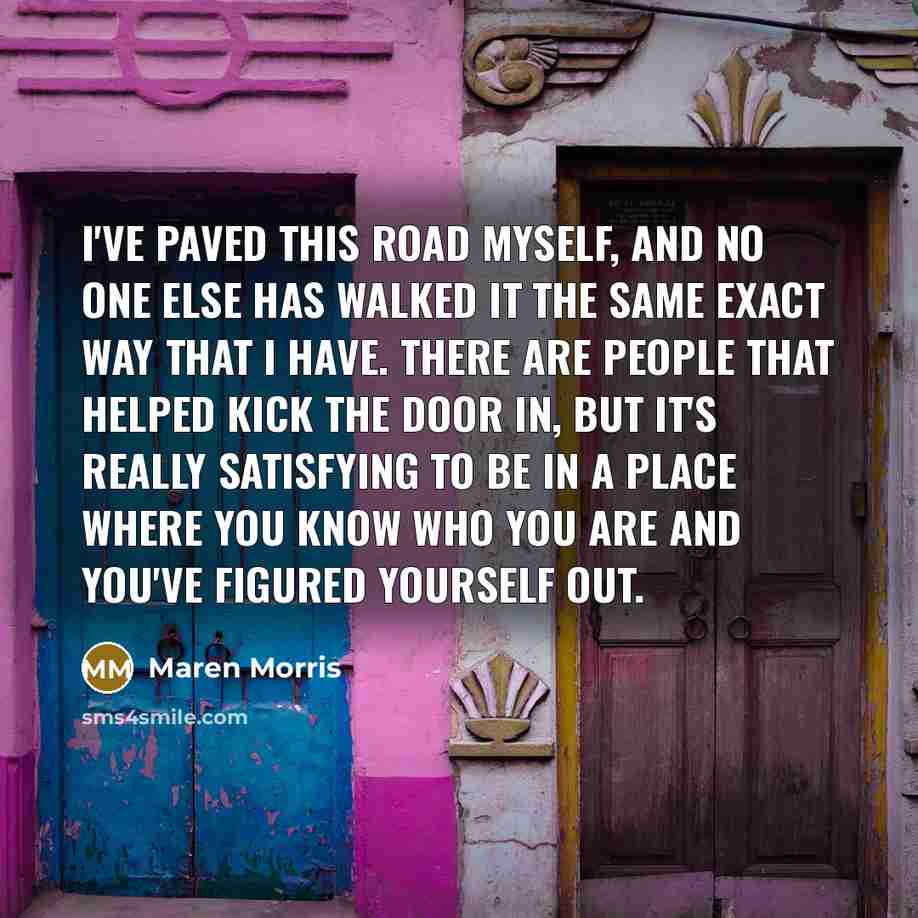 “I've paved this road myself, and no one else has walked it the same exact way that I have. There are people that helped kick the door in, but it's really satisfying to be in a place where you know who you are and you've figured yourself out.” quote by Maren Morris