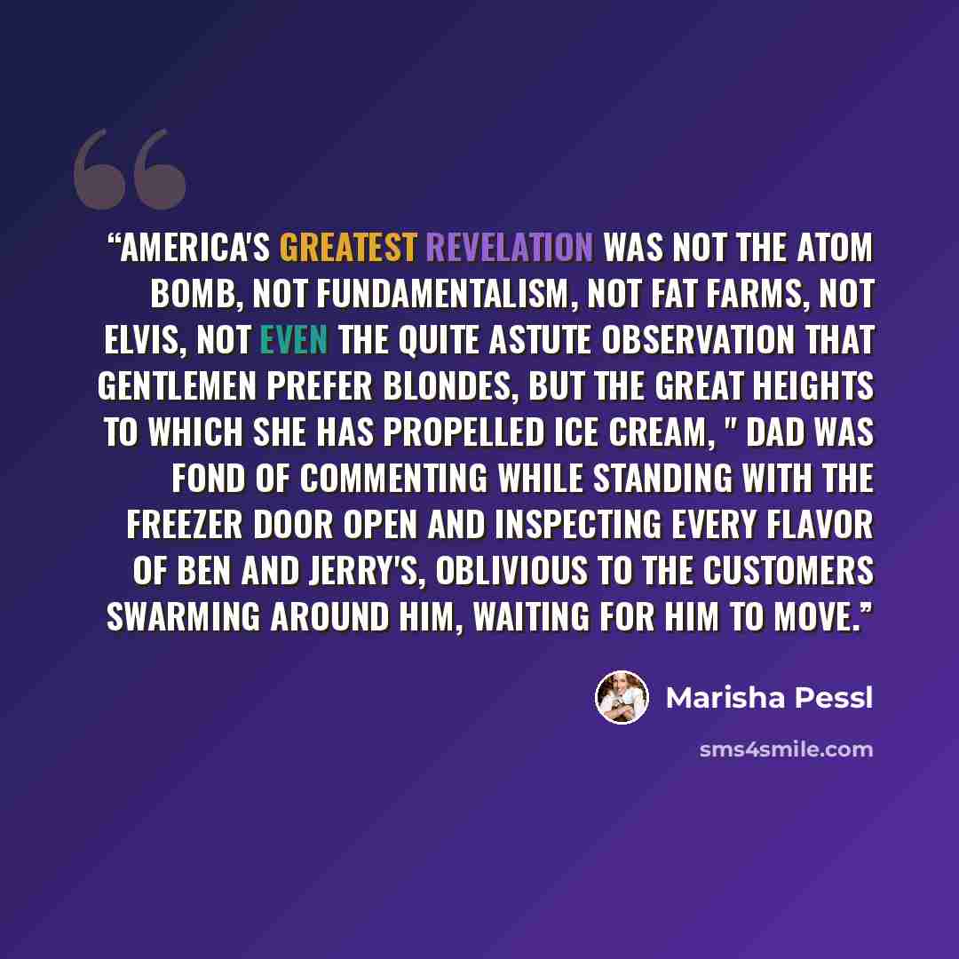 “America's greatest revelation was not the atom bomb, not Fundamentalism, not fat farms, not Elvis, not even the quite astute observation that gentlemen prefer blondes, but the great heights to which she has propelled ice cream, " Dad was fond of commenting while standing with the freezer door open…” quote by Marisha Pessl