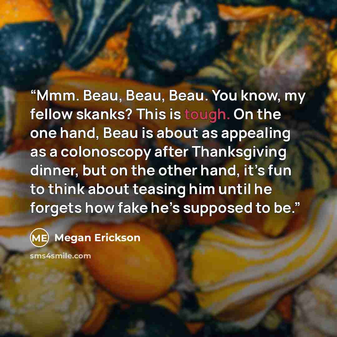 “Mmm. Beau, Beau, Beau. You know, my fellow skanks? This is tough. On the one hand, Beau is about as appealing as a colonoscopy after Thanksgiving dinner, but on the other hand, it’s fun to think about teasing him until he forgets how fake he’s supposed to be.” quote by Megan Erickson