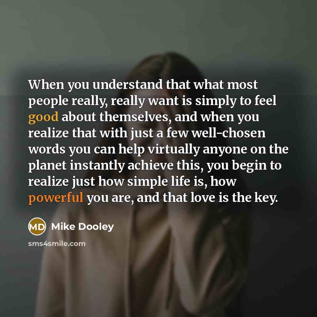 “When you understand that what most people really, really want is simply to feel good about themselves, and when you realize that with just a few well-chosen words you can help virtually anyone on the planet instantly achieve this, you begin to realize just how simple life is, how powerful you are…” quote by Mike Dooley