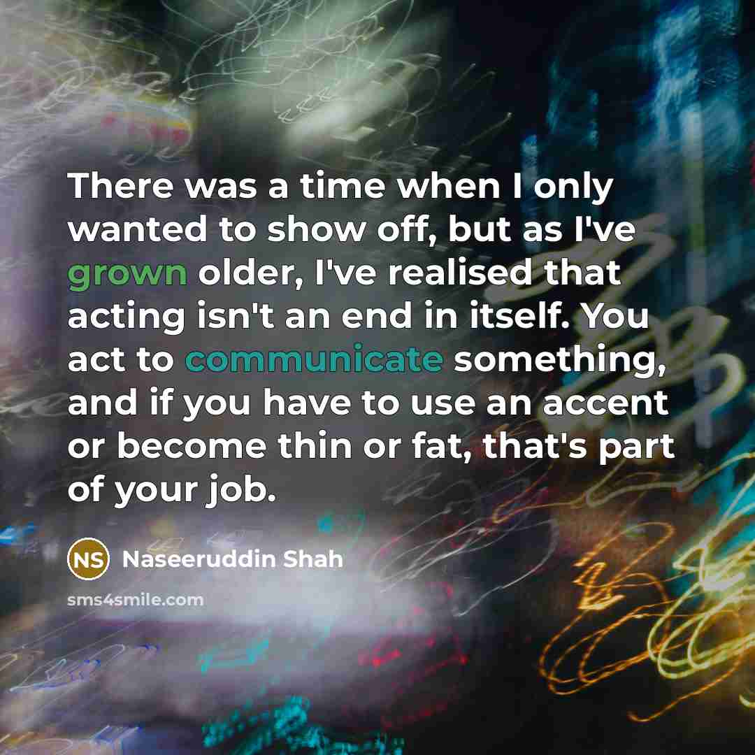 “There was a time when I only wanted to show off, but as I've grown older, I've realised that acting isn't an end in itself. You act to communicate something, and if you have to use an accent or become thin or fat, that's part of your job.” quote by Naseeruddin Shah