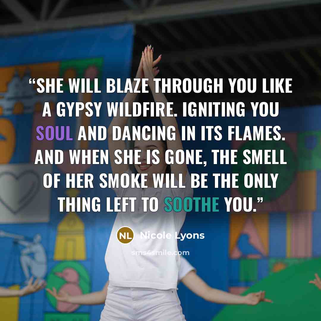 “She will blaze through you like a gypsy wildfire. Igniting you soul and dancing in its flames. And when she is gone, the smell of her smoke will be the only thing left to soothe you.” quote by Nicole Lyons