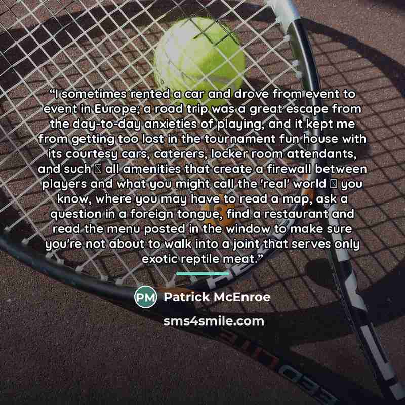 “I sometimes rented a car and drove from event to event in Europe; a road trip was a great escape from the day-to-day anxieties of playing, and it kept me from getting too lost in the tournament fun house with its courtesy cars, caterers, locker room attendants, and such  all amenities that create…” quote by Patrick McEnroe