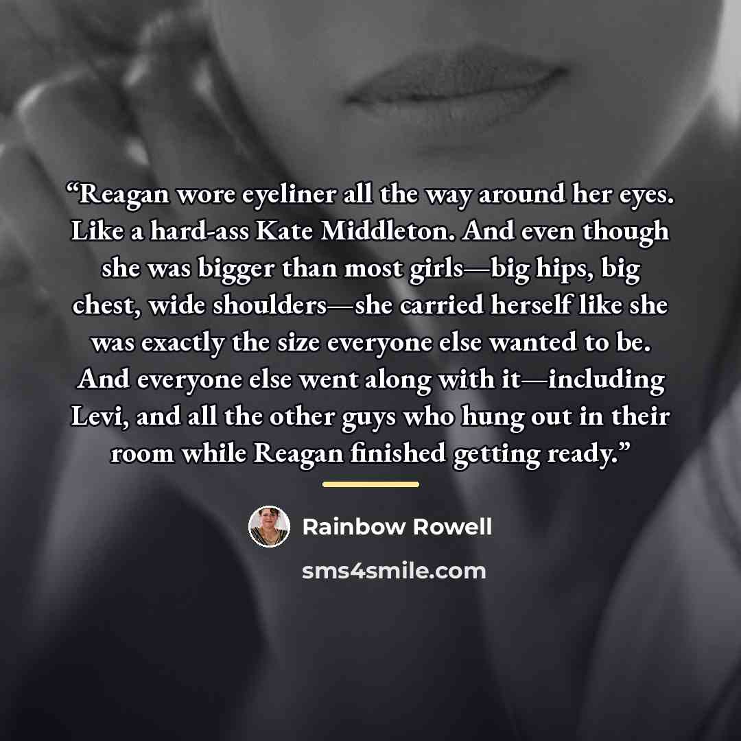 “Reagan wore eyeliner all the way around her eyes. Like a hard-ass Kate Middleton. And even though she was bigger than most girls—big hips, big chest, wide shoulders—she carried herself like she was exactly the size everyone else wanted to be. And everyone else went along with it—including Levi…” quote by Rainbow Rowell