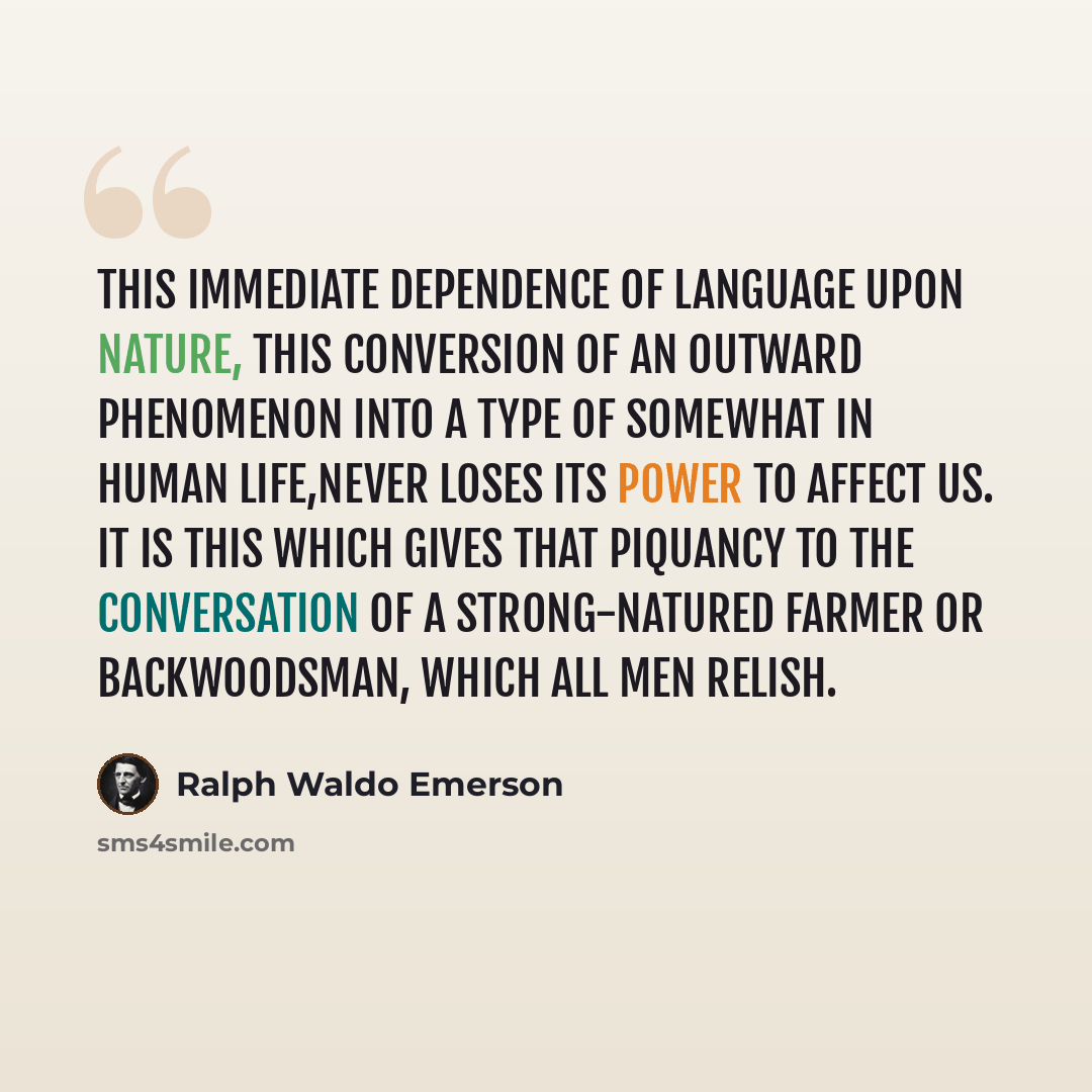 “This immediate dependence of language upon nature, this conversion of an outward phenomenon into a type of somewhat in human life,never loses its power to affect us. It is this which gives that piquancy to the conversation of a strong-natured farmer or backwoodsman, which all men relish.” quote by Ralph Waldo Emerson
