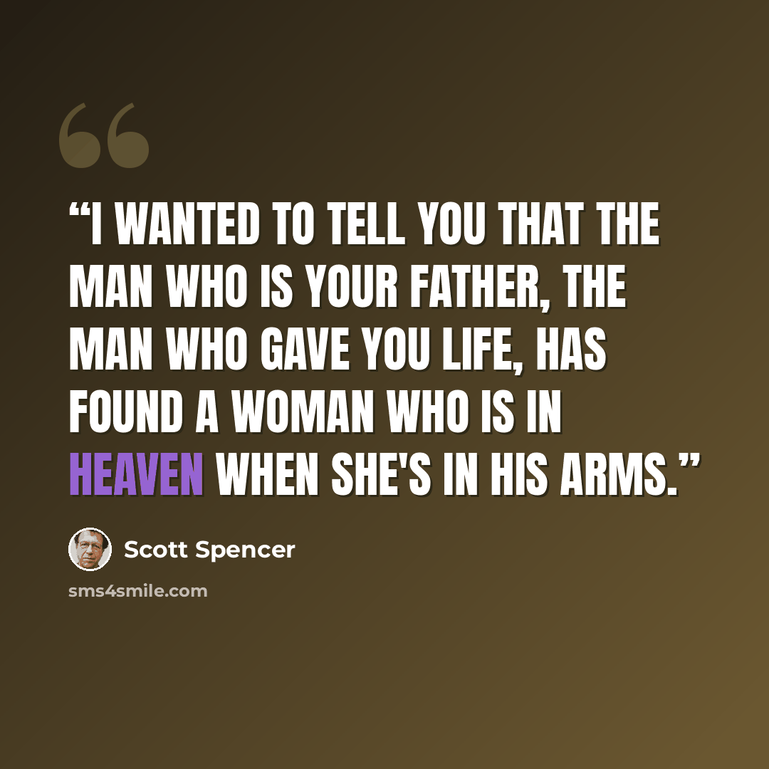 “I wanted to tell you that the man who is your father, the man who gave you life, has found a woman who is in heaven when she's in his arms.” quote by scott spencer