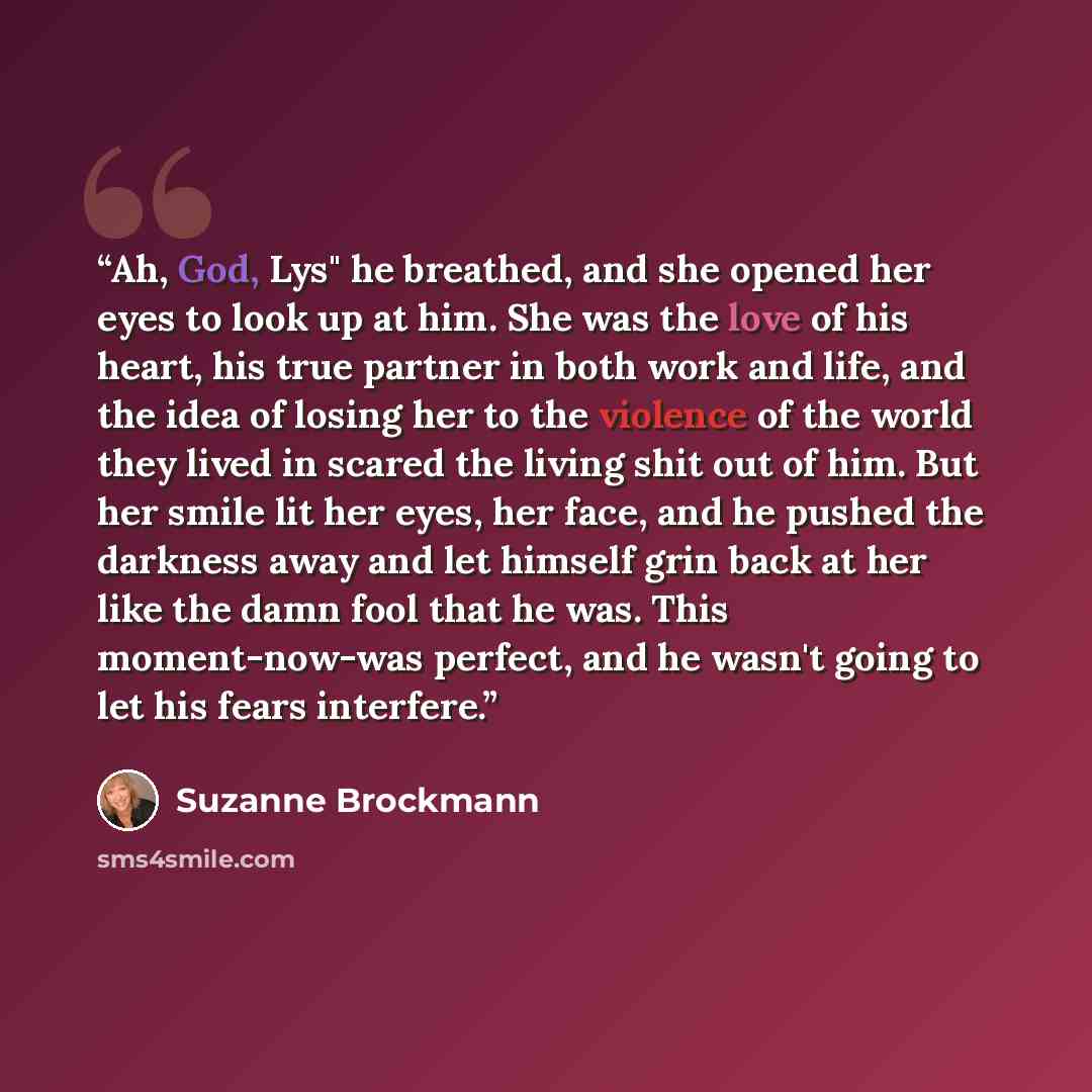“Ah, God, Lys" he breathed, and she opened her eyes to look up at him. She was the love of his heart, his true partner in both work and life, and the idea of losing her to the violence of the world they lived in scared the living shit out of him. But her smile lit her eyes, her face, and he pushed…” quote by Suzanne Brockmann