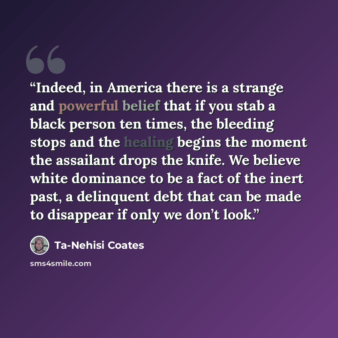 “Indeed, in America there is a strange and powerful belief that if you stab a black person ten times, the bleeding stops and the healing begins the moment the assailant drops the knife. We believe white dominance to be a fact of the inert past, a delinquent debt that can be made to disappear if…” quote by Ta-Nehisi Coates