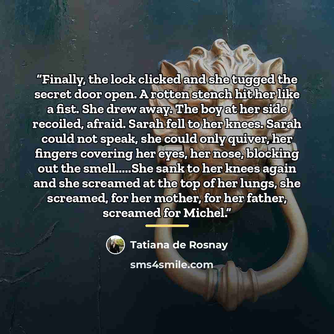 “Finally, the lock clicked and she tugged the secret door open. A rotten stench hit her like a fist. She drew away. The boy at her side recoiled, afraid. Sarah fell to her knees. Sarah could not speak, she could only quiver, her fingers covering her eyes, her nose, blocking out the smell…She sank…” quote by Tatiana de Rosnay