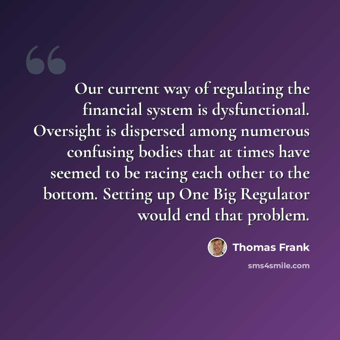 “Our current way of regulating the financial system is dysfunctional. Oversight is dispersed among numerous confusing bodies that at times have seemed to be racing each other to the bottom. Setting up One Big Regulator would end that problem.” quote by Thomas Frank