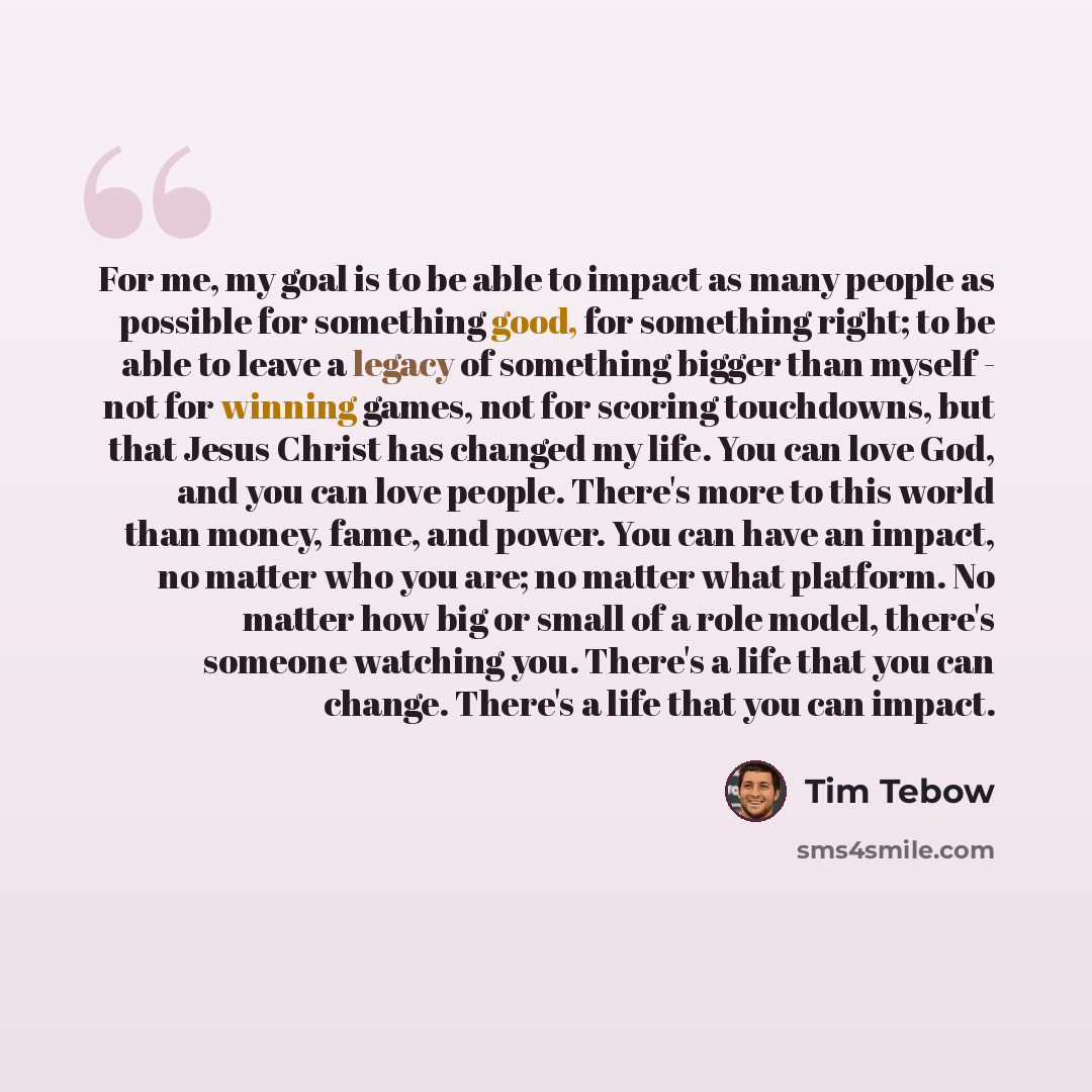 “For me, my goal is to be able to impact as many people as possible for something good, for something right; to be able to leave a legacy of something bigger than myself - not for winning games, not for scoring touchdowns, but that Jesus Christ has changed my life. You can love God, and you can…” quote by Tim Tebow