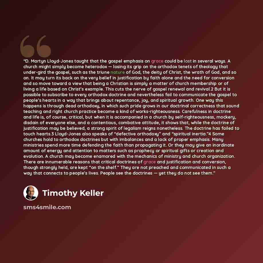 “D. Martyn Lloyd-Jones taught that the gospel emphasis on grace could be lost in several ways. A church might simply become heterodox — losing its grip on the orthodox tenets of theology that under-gird the gospel, such as the triune nature of God, the deity of Christ, the wrath of God, and so on…” quote by Timothy Keller