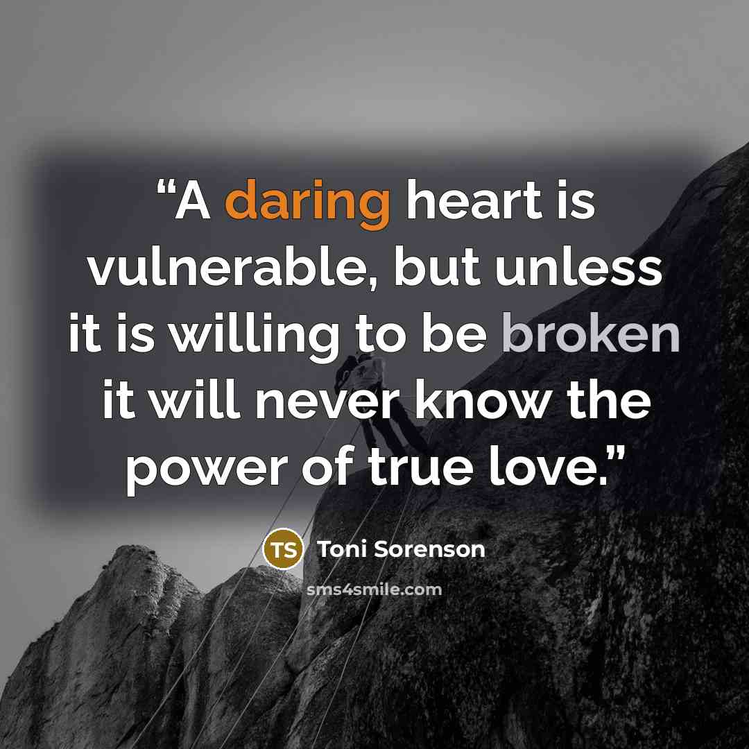 “A daring heart is vulnerable, but unless it is willing to be broken it will never know the power of true love.” quote by Toni Sorenson