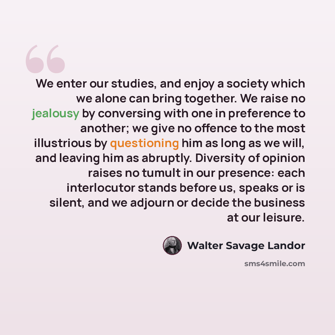 “We enter our studies, and enjoy a society which we alone can bring together. We raise no jealousy by conversing with one in preference to another; we give no offence to the most illustrious by questioning him as long as we will, and leaving him as abruptly. Diversity of opinion raises no tumult in…” quote by Walter Savage Landor