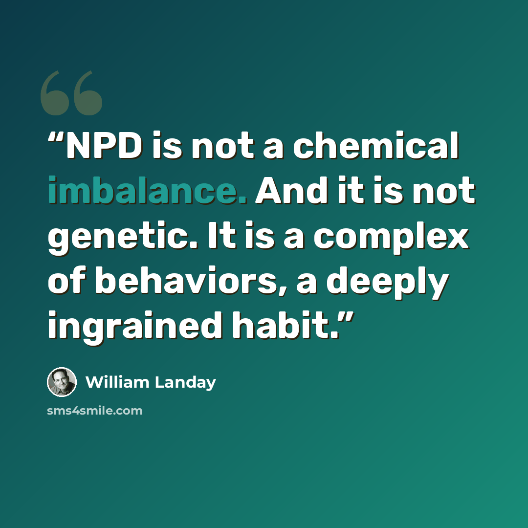 “NPD is not a chemical imbalance. And it is not genetic. It is a complex of behaviors, a deeply ingrained habit.” quote by William Landay