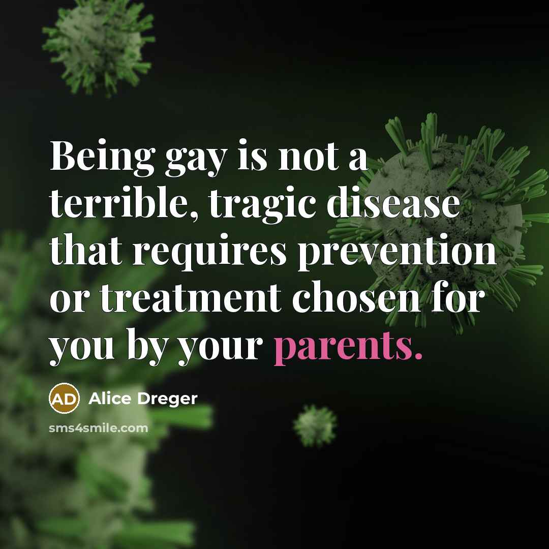 “Being gay is not a terrible, tragic disease that requires prevention or treatment chosen for you by your parents.” quote by Alice Dreger